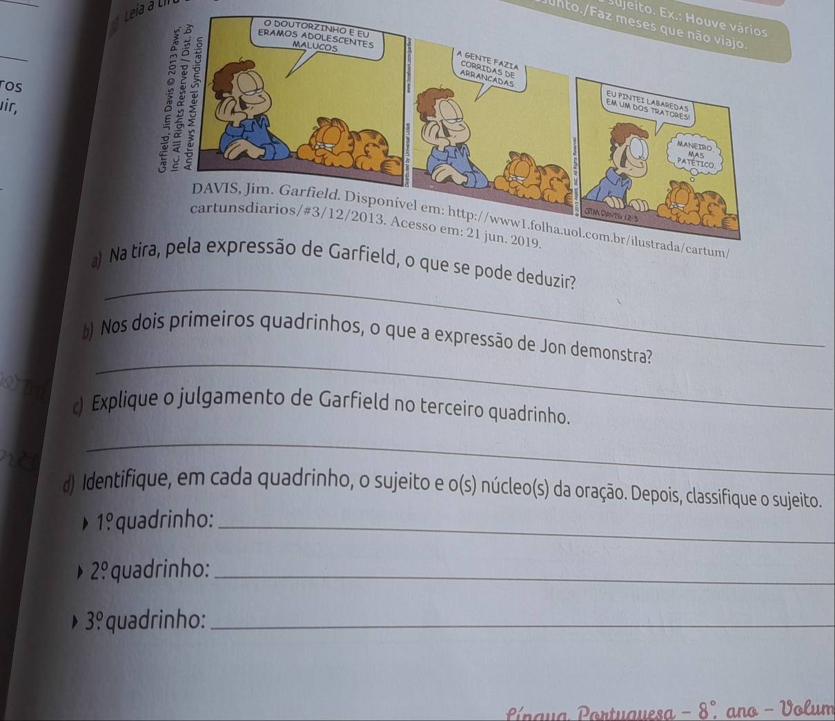 Leia a Llí 
sujeito. Ex.: Houve vários 
unto./Faz meses que não viajo. 
ros 
uir, 
_ 
a) d, o que se pode deduzir? 
) Nos dois primeiros quadrinhos, o que a expressão de Jon demonstra?
2 D 1
_ 
) Explique o julgamento de Garfield no terceiro quadrinho. 
n 
_ 
d) Identifique, em cada quadrinho, o sujeito e 0 (S) O núcleo(s) da oração. Depois, classifique o sujeito.
1°1. quadrinho:_
2^0. quadrinho:_
3.^circ  quadrinho:_ 
P naua Portuauesa 8°. ano - Volum