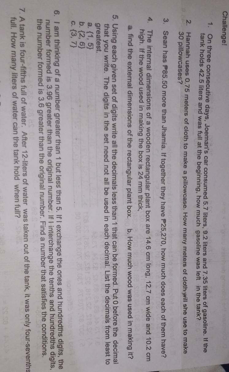 Challenge!
1. On three consecutive days, Joemari's car consumed 5.7 liters, 9.2 liters and 7.35 liters of gasoline. If the
tank holds 42.5 liters and was full at the beginning, how much gasoline was left in the tank?
2. Hannah uses 0.75 meters of cloth to make a pillowcase. How many meters of cloth will she use to make
30 pillowcases?
3. Sean has P85.50 more than Jhamia. If together they have P25,270, how much does each of them have?
4. The internal dimensions of a wooden rectangular plant box are 14.6 cm long, 12.7 cm wide and 10.2 cm
high. If the wood used in making the box is 24 mm thick,
a. find the external dimensions of the rectangular plant box. b. How much wood was used in making it?
5. Using each given set of digits write all the decimals less than 1 that can be formed. Put 0 before the decimal
that you write. The digits in the set need not all be used in each decimal. List the decimals from least to
greatest.
a.  1,5
b.  2,6
C.  3,7
6. I am thinking of a number greater than 1 but less than 5. If I exchange the ones and hundredths digits, the
number formed is 3.96 greater than the original number. If I interchange the tenths and hundredths digits,
the number formed is 3.6 greater than the original number. Find a number that satisfies the conditions.
7. A tank is four-fifths full of water. After 12-liters of water was taken out of the tank, it was only four-sevenths
full. How many liters of water can the tank hold when full?