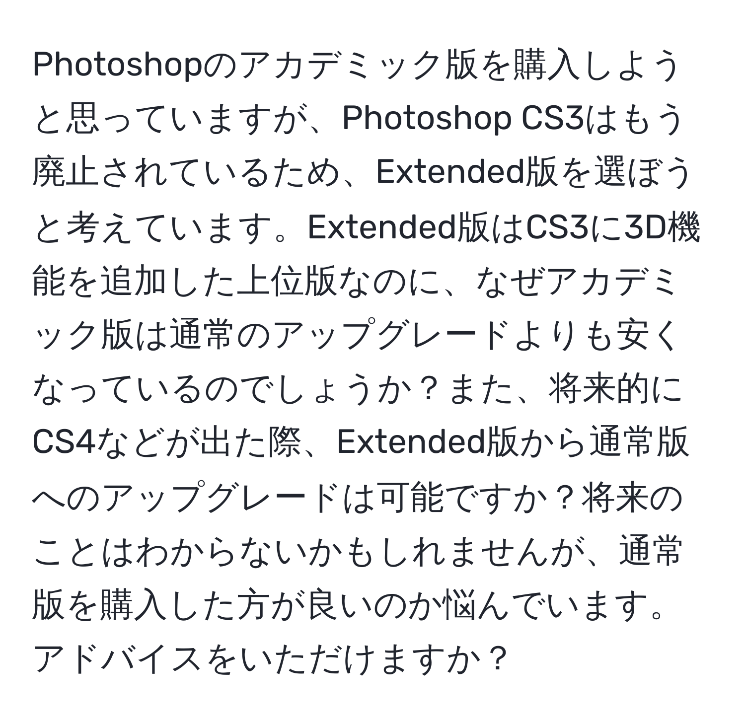 Photoshopのアカデミック版を購入しようと思っていますが、Photoshop CS3はもう廃止されているため、Extended版を選ぼうと考えています。Extended版はCS3に3D機能を追加した上位版なのに、なぜアカデミック版は通常のアップグレードよりも安くなっているのでしょうか？また、将来的にCS4などが出た際、Extended版から通常版へのアップグレードは可能ですか？将来のことはわからないかもしれませんが、通常版を購入した方が良いのか悩んでいます。アドバイスをいただけますか？