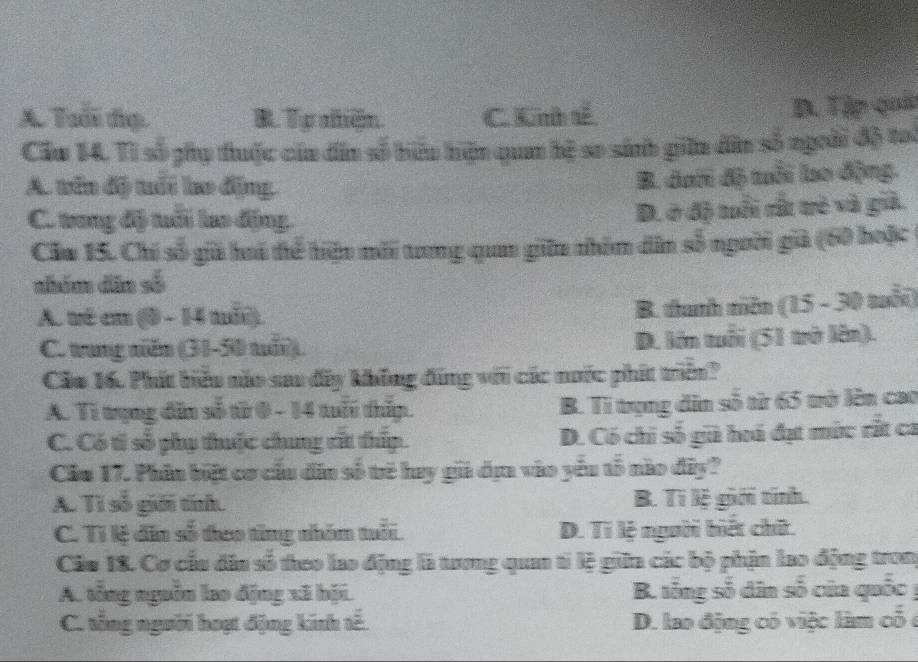 A. Tuổi đạ. B. Tự niện. C. Kih tế D. Tập quả
Cầu 14. Tì số phụ thuộc của dân số biểu hiện qua bệ so sinh giữn dân số ngoài độ toi
A. tên độ tuổi lao động.
B. dai độ mỗi lo động.
C. trong độ tuổi lo động.
D. ở độ tổi rắ trẻ và giả.
Cău 15. Chi số giữ hú thể hiệu mới tưng quaa gin nhóm dân số người già (60 hoặc
nhém dīn số
A. vé en (0 - 14 mi).
B. thanh niên (15 - 30 tuổi)
C. tung niăn (31-50 tuổi). D. lớn tuổi (51 trở lên).
Cầo 16. Phít biểu nào sau đây không đứng với các nước phít triên?
A. Tì trụng dân số từ 0 - 14 tuổ thíp. B. Tỉ trụng dân số từ 65 trở lên cao
C. Có tì số phụ thuộc chung cất thíp. D. Có chỉ số gi hoá đạt mức rất ca
Cầu 17. Phân biệt cơ cấu dân số trẻ hay gi dịn vào yếu tổ nào đây?
A. Tỉ số giới tính B. Tì lệ giới tính.
C. Tỉ lệ dân số theo từng nhóm tuổi. D. Ti lệ người biết chứt.
Câu 18. Cơ cầu dâa số theo lao động là tương quan ti lệ giữa các bộ phận lao động trong
A. tổng nguồn lao động xã bội. B. tổng số dân số của quốc y
C. tổng người hoạt động kinh tế. D. lao động có việc làm có ở