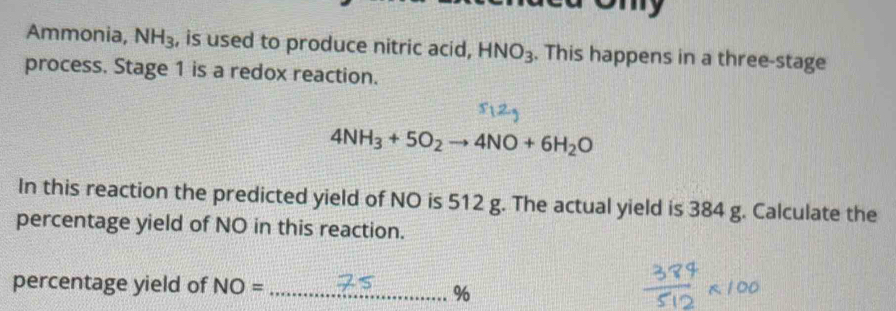 ony 
Ammonia, NH_3 , is used to produce nitric acid, HNO_3. This happens in a three-stage 
process. Stage 1 is a redox reaction.
4NH_3+5O_2to 4NO+6H_2O
In this reaction the predicted yield of NO is 512 g. The actual yield is 384 g. Calculate the 
percentage yield of NO in this reaction. 
percentage yield of NO= _ %