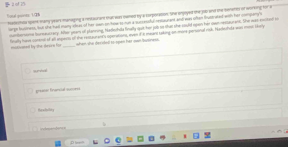 of 25
Nadezhda spent many years managing a restaurant that was owned by a corporation. She enjoyed the job and the benefits of working for a
Total points: 1/25
large business, but she had many ideas of her own on how to run a successful restaurant and was often frustrated with her company's
cumbersome bureaucracy. After years of planning, Nadezhda finally quit her job so that she could open her own restaurant. She was excited to
finally have control of all aspects of the restaurant's operations, even if it meant taking on more personal risk. Nadezhda was most likely
motivated by the desire for_ when she decided to open her own business.
survival
greater financial success
flexibility
independence
ρ Search