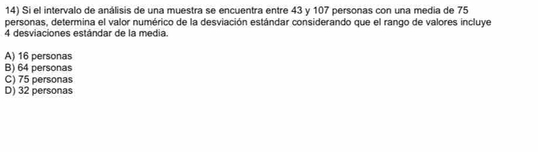 Si el intervalo de análisis de una muestra se encuentra entre 43 y 107 personas con una media de 75
personas, determina el valor numérico de la desviación estándar considerando que el rango de valores incluye
4 desviaciones estándar de la media.
A) 16 personas
B) 64 personas
C) 75 personas
D) 32 personas