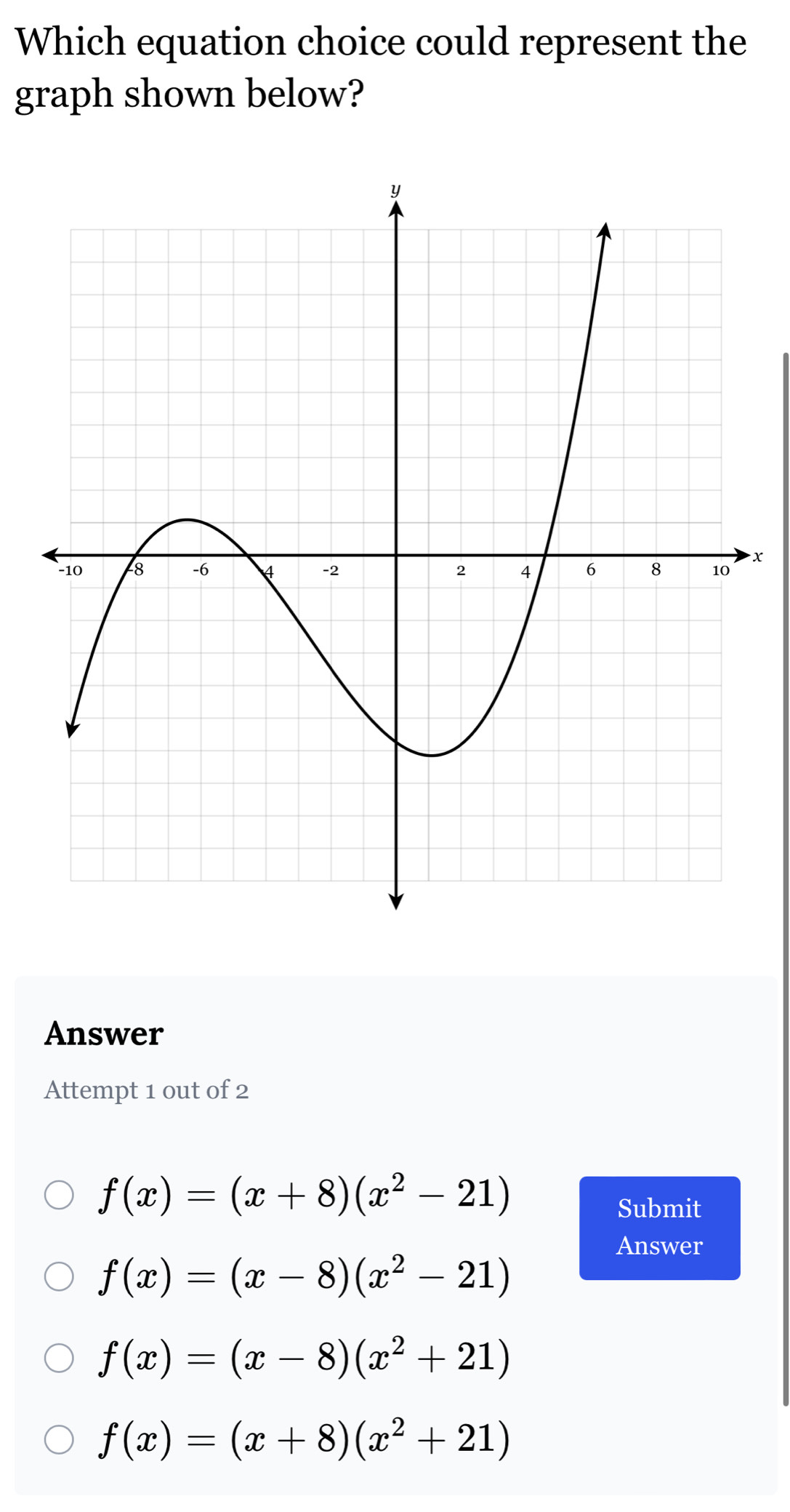 Which equation choice could represent the
graph shown below?
+
Answer
Attempt 1 out of 2
f(x)=(x+8)(x^2-21)
Submit
Answer
f(x)=(x-8)(x^2-21)
f(x)=(x-8)(x^2+21)
f(x)=(x+8)(x^2+21)