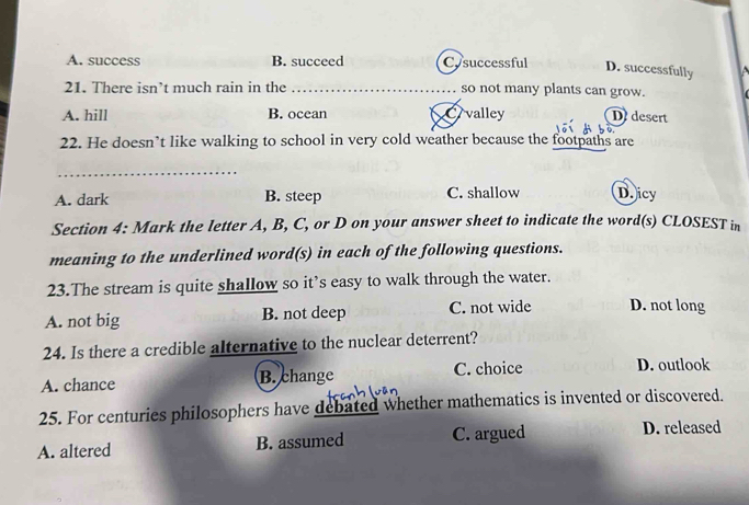 A. success B. succeed Cysuccessful D. successfully
21. There isn’t much rain in the _so not many plants can grow.
A. hill B. ocean Ovalley Ddesert
22. He doesn’t like walking to school in very cold weather because the footpaths are
_
A. dark B. steep C. shallow D.icy
Section 4: Mark the letter A, B, C, or D on your answer sheet to indicate the word(s) CLOSEST in
meaning to the underlined word(s) in each of the following questions.
23.The stream is quite shallow so it’s easy to walk through the water.
A. not big B. not deep C. not wide D. not long
24. Is there a credible alternative to the nuclear deterrent?
A. chance B. change C. choice D. outlook
25. For centuries philosophers have debated whether mathematics is invented or discovered.
A. altered B. assumed C. argued D. released