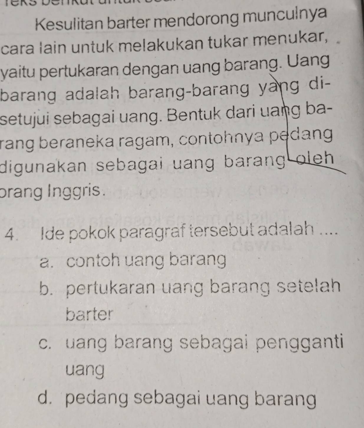 Kesulitan barter mendorong munculnya
cara lain untuk melakukan tukar menukar,
yaitu pertukaran dengan uang barang. Uang
barang adalah barang-barang yang di-
setujui sebagai uang. Bentuk dari uaŋg ba-
rang beraneka ragam, contohnya pedang
digunakan sebagai uang barang oleh.
brang Inggris .
4. Ide pokok paragraf tersebut adalah ....
a. contoh uang barang
b. pertukaran uang barang setelah
barter
c. uang barang sebagai pengganti
uang
d. pedang sebagai uang barang