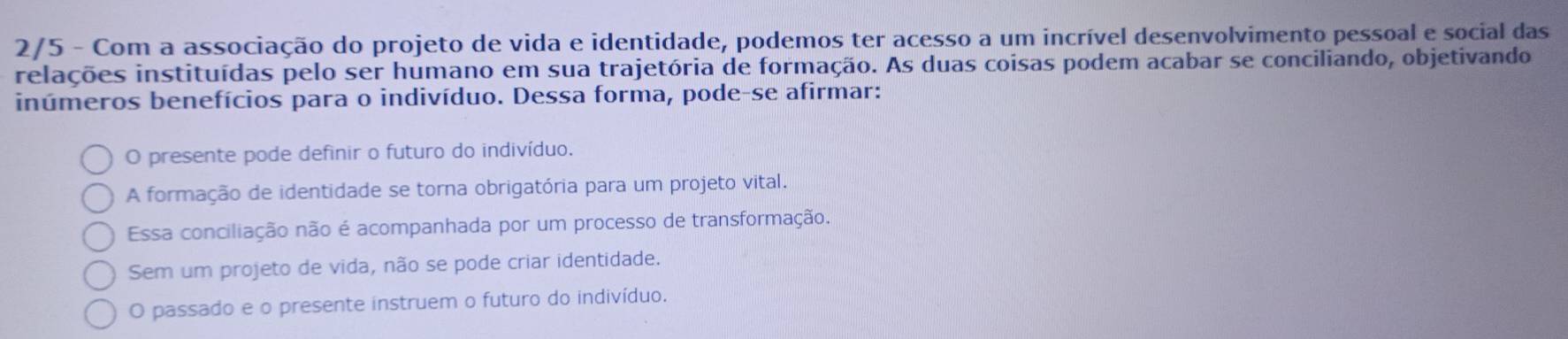 2/5 - Com a associação do projeto de vida e identidade, podemos ter acesso a um incrível desenvolvimento pessoal e social das
relações instituídas pelo ser humano em sua trajetória de formação. As duas coisas podem acabar se conciliando, objetivando
inúmeros benefícios para o indivíduo. Dessa forma, pode-se afirmar:
O presente pode definir o futuro do indivíduo.
A formação de identidade se torna obrigatória para um projeto vital.
Essa conciliação não é acompanhada por um processo de transformação.
Sem um projeto de vida, não se pode criar identidade.
O passado e o presente instruem o futuro do indivíduo.