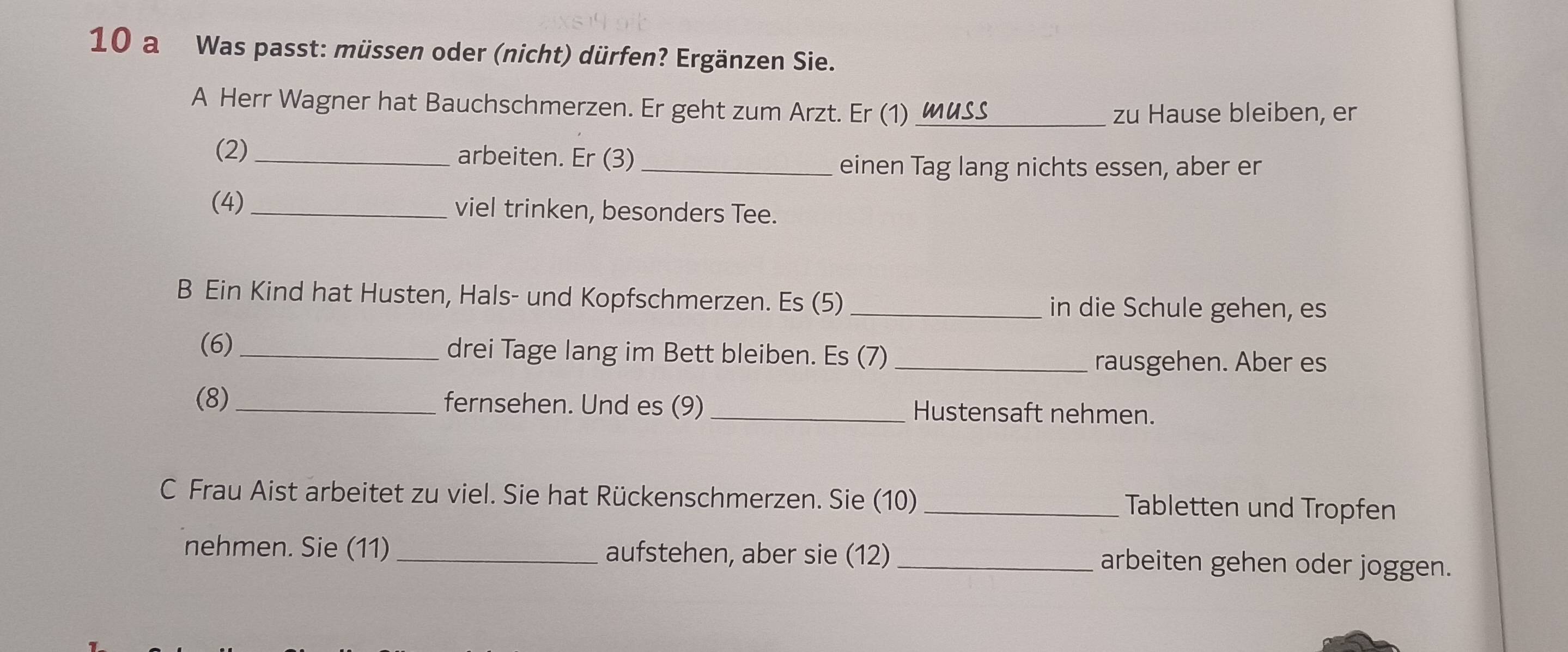 a Was passt: müssen oder (nicht) dürfen? Ergänzen Sie. 
A Herr Wagner hat Bauchschmerzen. Er geht zum Arzt. Er (1) muss_ 
zu Hause bleiben, er 
(2)_ arbeiten. Er (3)_ 
einen Tag lang nichts essen, aber er 
(4) _viel trinken, besonders Tee. 
B Ein Kind hat Husten, Hals- und Kopfschmerzen. Es (5)_ 
in die Schule gehen, es 
(6)_ drei Tage lang im Bett bleiben. Es (7)_ 
rausgehen. Aber es 
(8)_ fernsehen. Und es (9) _Hustensaft nehmen. 
C Frau Aist arbeitet zu viel. Sie hat Rückenschmerzen. Sie (10) Tabletten und Tropfen 
nehmen. Sie (11) _aufstehen, aber sie (12) _arbeiten gehen oder joggen.