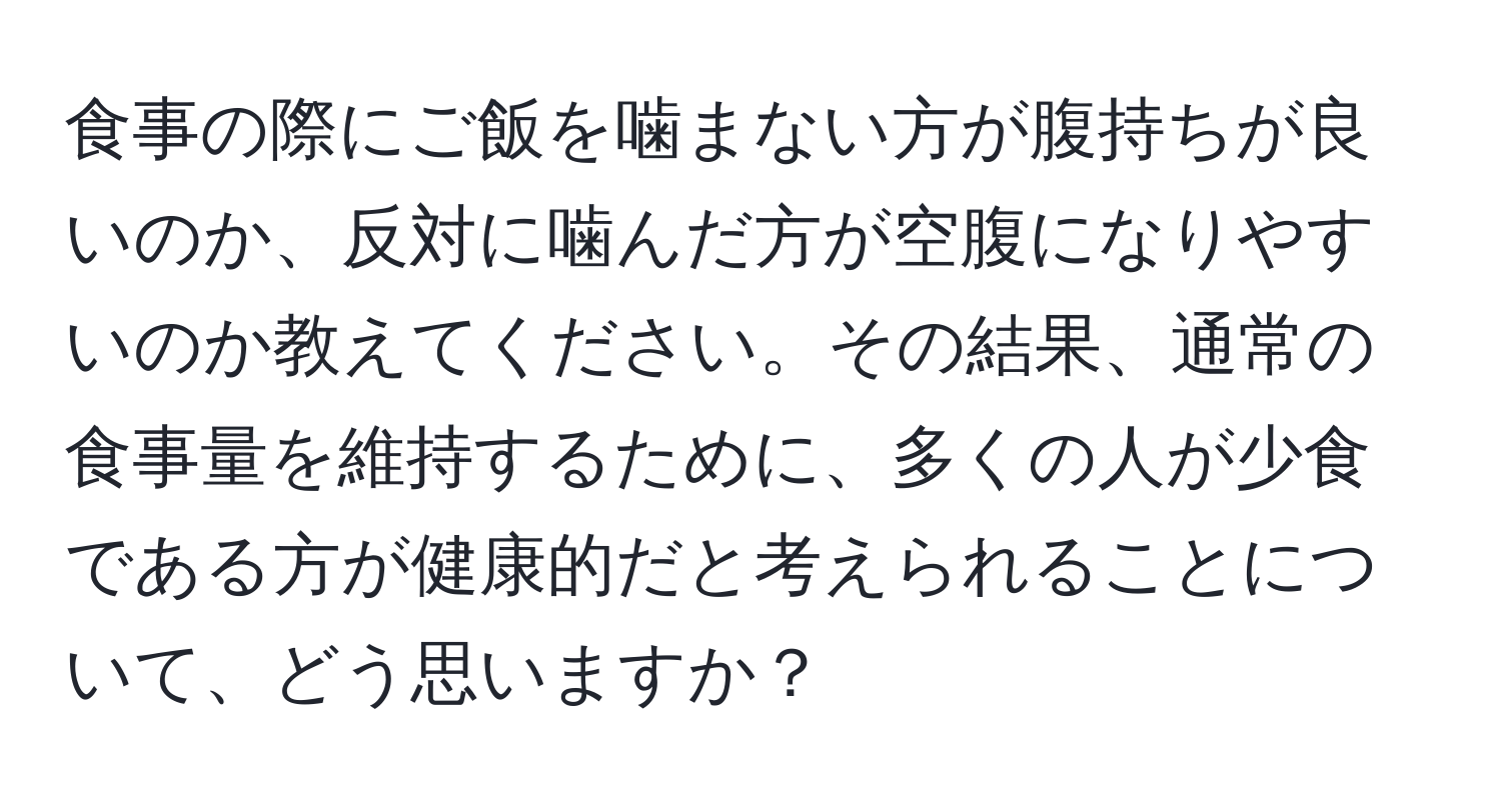 食事の際にご飯を噛まない方が腹持ちが良いのか、反対に噛んだ方が空腹になりやすいのか教えてください。その結果、通常の食事量を維持するために、多くの人が少食である方が健康的だと考えられることについて、どう思いますか？