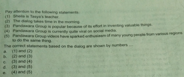 Pay attention to the following statements. 
(1) Sheila is Tasya's teacher. 
(2) The dialog takes time in the morning. 
(3) Pandawara Group is popular because of its effort in inventing valuable things. 
(4) Pandawara Group is currently quite viral on social media. 
(5) Pandawara Group videos have sparked enthusiasm of many young people from various regions 
to do the same thing. 
The correct statements based on the dialog are shown by numbers .... 
a. `(1) and (2) 
b. (2) and (3) 
c. (3) and (4) 
d. (3) and (5) 
e. (4) and (5)