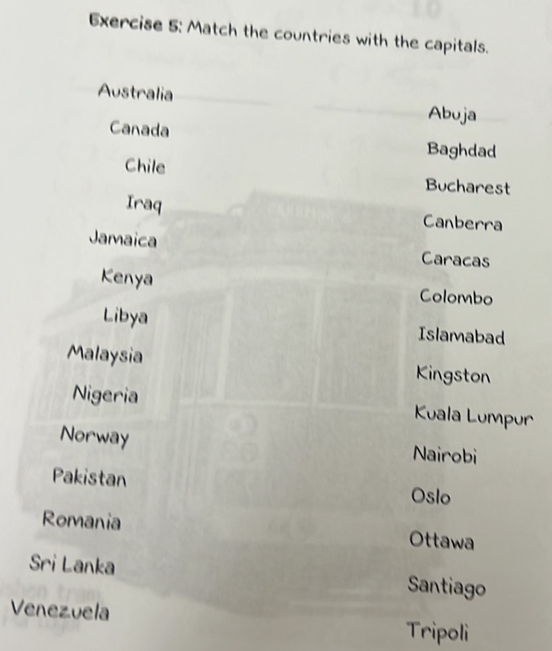 Match the countries with the capitals. 
Australia 
Abuja 
Canada 
Baghdad 
Chile Bucharest 
Iraq Canberra 
Jamaica Caracas 
Kenya Colombo 
Libya Islamabad 
Malaysia Kingston 
Nigeria Kuala Lumpur 
Norway Nairobi 
Pakistan Oslo 
Romania Ottawa 
Sri Lanka Santiago 
Venezuela 
Tripoli