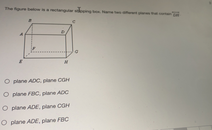 The figure below is a rectangular shipping box. Name two different planes that contain overline DH
plane ADC, plane CGH
plane FBC, plane ADC
plane ADE, plane CGH
plane ADE, plane FBC