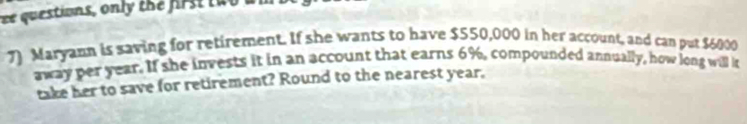 ee questions, onl the first t w o m 
7) Maryann is saving for retirement. If she wants to have $550,000 in her account, and can put $6000
away per year. If she invests it in an account that earns 6%, compounded annually, how long will i 
take her to save for retirement? Round to the nearest year.