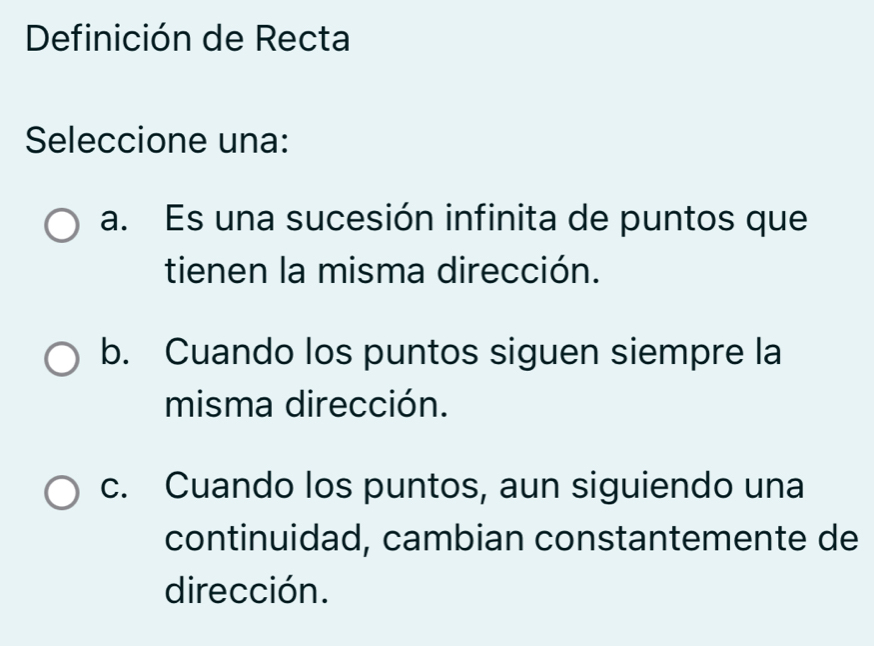 Definición de Recta
Seleccione una:
a. Es una sucesión infinita de puntos que
tienen la misma dirección.
b. Cuando los puntos siguen siempre la
misma dirección.
c. Cuando los puntos, aun siguiendo una
continuidad, cambian constantemente de
dirección.