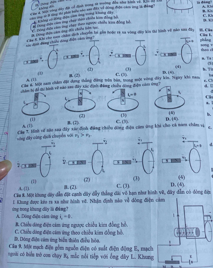 D. Dòng điện cảm
là đúng?
không đổi A. Khi
Câu 4, Một vòng dây đặt cổ định trong từ trường đều như hình vẽ. Kh1 đọ 1ớ1
cảm ứng từ B tăng thì phát biểu nào sau đây về động điện cảm ứng là đúng?
Không có đồng điện cảm ứng trong khung dây.
B. Kh
B. Dòng điện cảm ứng chạy theo chiều kim đồng hồ.
C. Kh
* C. Dòng điện cảm ứng chay theo ngược chiều kim đồng hồ.
D. Kh
D. Dông điện cảm ứng đổi chiều liên tục,
Câu 5. Khi cho nam châm dịch chuyển lại gần hoặc ra xa vòng dây kín thì hình vẽ nào sau đây II. Câu
Câu 1.
xác định đúng chiều đòng điện cảm ứng?
phẳng
song v
theo c
a. Ta :
(S)
(2)b. Tù
(1) C. (3). D. (4).
A. (1). B. (2).
Câu 6. Một nam châm đặt dựng thẳng đứng trên bàn, trong một vòng dây kín. Ngay khi nam ba
d. D
hì hình vđây xác định đúng chiều dòng điện cảm ứng? c. Cl
a
Câu
a.]
b.
B. (2). C. (3).
A. (1).
Câu 7. Hình vẽ nào sau đây xác định đứng chiều dòng điện cảm ứng khi cho cả nam châm và c.
vòng dây cùng dịch chuyển với v_1>v_2.
d.

(1) (2) (3) (4)
A. (1). B. (2).
C. (3). D. (4).
Câu 8. Một khung dây dẫn đặt cạnh dây dẫy thẳng dài vô hạn như hình vẽ, dây dẫn có dòng điện
I. Khung được kéo ra xa như hình vẽ. Nhận định nào về dòng điện
ứng trong khung dây là đúng?
A. Dòng điện cảm ứng i_c=0.
B. Chiều dòng điện cảm ứng ngược chiều kim đồng hồ.
C. Chiều dòng điện cảm ứng theo chiều kim đồng hồ.
D. Dòng điện cảm ứng biến thiên điều hòa.
Câu 9. Một mạch điện gồm nguồn điện có suất điện động E, mạch
ngoài có biển trở con chạy R_b mắc nối tiếp với ống dây L. Khung
h