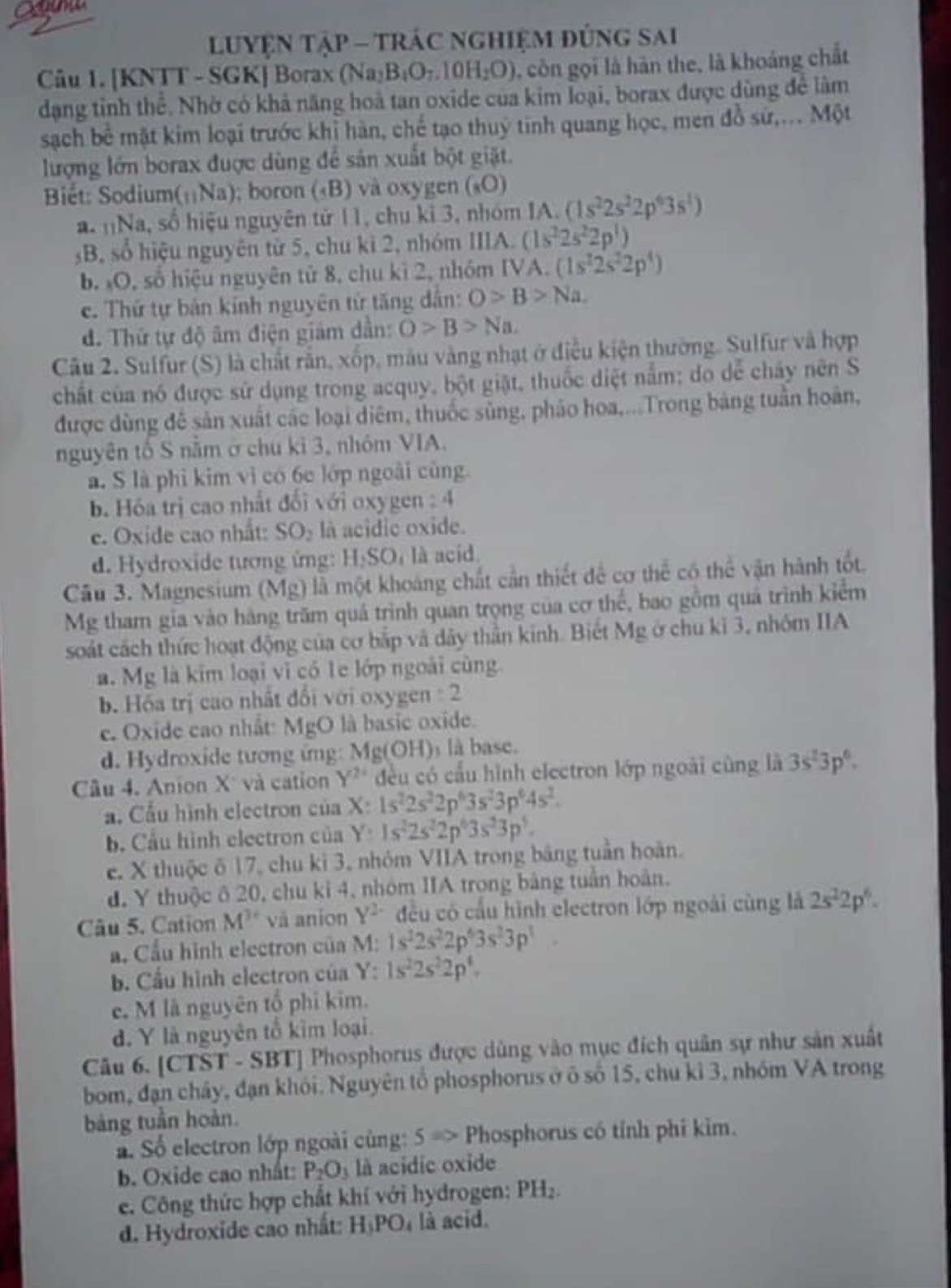 LUYỆN TậP - TRÁC ngHiệm đủng sai
Câu 1. [KNTT - SGK] Borax (Na_2B_4O_7.10H_2O) , côn gọi là hàn the, là khoáng chất
dạng tỉnh thể. Nhờ có khả năng hoà tan oxide của kim loại, borax được dùng để lâm
sạch bể mặt kim loại trước khỉ hàn, chế tạo thuỷ tinh quang học, men đồ sứ,... Một
lượng lớn borax được dùng để sản xuất bột giặt.
Biết: Sodium (_11Na); boron («B) và oxygen («O)
a. nNa, số hiệu nguyên tử 11, chu kì 3, nhóm IA. (1s^22s^22p^63s^1)
B, số hiệu nguyên từ 5, chu kì 2, nhóm IIIA. (1s^22s^22p^1)
b. O, số hiệu nguyên tử 8, chu kì 2, nhóm IVA. (1s^22s^22p^4)
c. Thứ tự bán kính nguyên tử tăng dẫn: O>B>Na
d. Thứ tự độ âm điện giảm dần: O>B>Na.
Câu 2. Sulfur (S) là chất rắn, xốp, màu vàng nhạt ở điều kiện thường. Sulfur và hợp
chất của nó được sử dụng trong acquy, bột giặt, thuốc diệt nằm; do dễ chây nên S
được dùng đề sản xuất các loại diểm, thuốc sủng, pháo hoa,...Trong bảng tuần hoàn,
nguyên tố S năm ở chu kì 3, nhóm VIA.
a. S là phì kim vì có 6c lớp ngoài cũng.
b. Hóa trị cao nhất đối với oxygen : 4
e. Oxide cao nhất: SO_2 là acidic oxide.
d. Hydroxide tương ứng: HạSOị là acíd
Câu 3. Magnesium (Mg) là một khoảng chất cần thiết để cơ thể có thể vận hành tốt.
Mg tham gia vào hàng trăm quá trình quan trọng của cơ thể, bao gồm quá trình kiểm
soát cách thức hoạt động của cơ bắp và dây thần kinh. Biết Mg ở chu ki 3, nhóm IIA
a. Mg là kim loại vì có 1e lớp ngoài cùng
b. Hốa trị cao nhất đổi với oxygen : 2
e. Oxide cao nhất: MgO là basic oxide.
d. Hydroxide tương ứng: Mg(OH)ý là base.
Câu 4. Anion X và cation Y^2 đều có cầu hình electron lớp ngoài cùng là 3s^23p^6.
a. Cầu hình electron của X: 1s^22s^22p^63s^23p^64s^2.
b. Cầu hình electron của Y 1s^22s^22p^63s^23p^5.
e. X thuộc ō 17, chu kì 3, nhóm VIIA trong băng tuần hoàn.
d. Y thuộc ô 20, chu ki 4, nhóm IIA trong bảng tuần hoàn.
Câu 5. Cation M^3 và anion Y^2 đều có cấu hình electron lớp ngoài cùng là 2s^22p^6.
a. Cầu hình electron của M: 1s^22s^22p^63s^23p^1.
b. Cầu hình electron của Y: 1s^22s^22p^4.
e. M là nguyên tổ phi kim.
d. Y là nguyên tổ kìm loại.
Câu 6. [ CTS T - SBTJ Phosphorus được dùng vào mục đích quân sự như sản xuất
bom, đạn chây, đạn khói. Nguyên tổ phosphorus ở ô số 15, chu kì 3, nhóm VA trong
bảng tuần hoàn.
ấ Số electron lớp ngoài cùng: 5=> Phosphorus có tính phi kim.
b. Oxide cao nhất: P_2O_3 là acidic oxide
e. Công thức hợp chất khí với hydrogen: PH_2.
d. Hydroxide cao nhất: H_3PO_4 là acid.