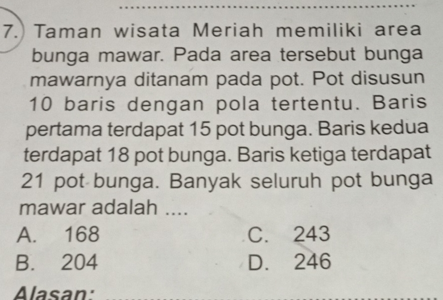 Taman wisata Meriah memiliki area
bunga mawar. Pada area tersebut bunga
mawarnya ditanam pada pot. Pot disusun
10 baris dengan pola tertentu. Baris
pertama terdapat 15 pot bunga. Baris kedua
terdapat 18 pot bunga. Baris ketiga terdapat
21 pot bunga. Banyak seluruh pot bunga
mawar adalah ....
A. 168 C. 243
B. 204 D. 246
Alasan: