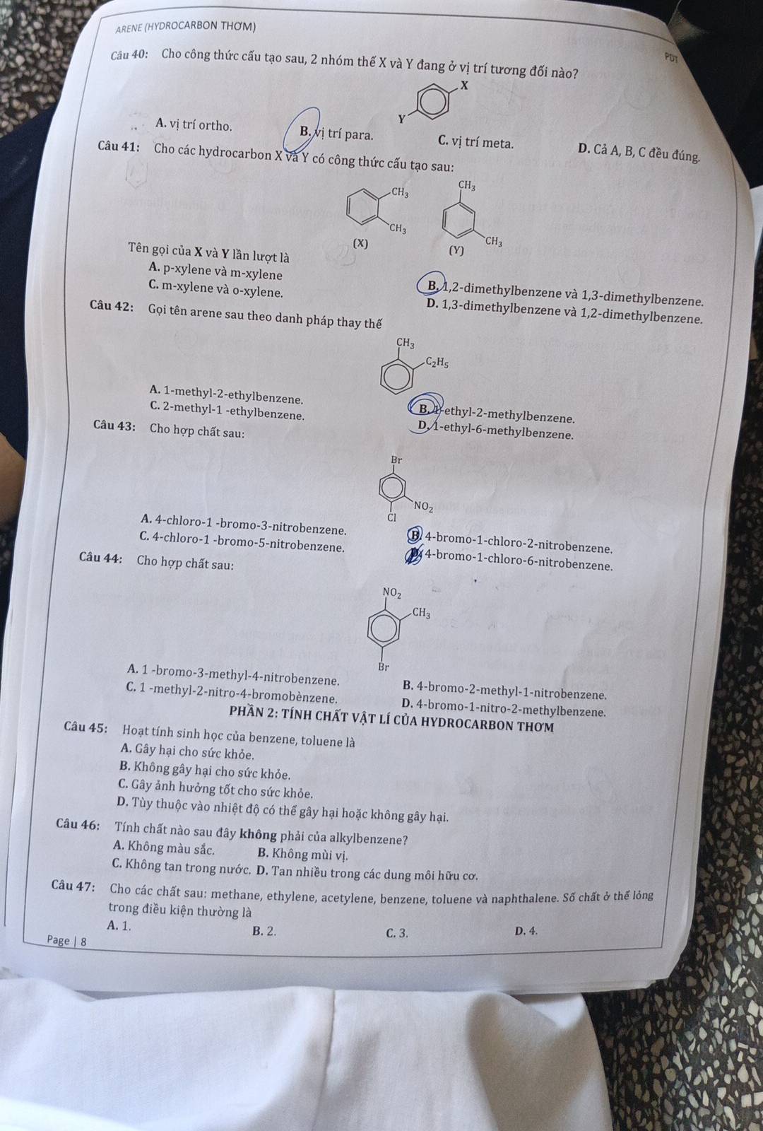 ARENE (HYDROCARBON THOM)
PDT
Cầu 40: Cho công thức cấu tạo sau, 2 nhóm thế X và Y đang ở vị trí tương đối nào?
x
Y
A. vị trí ortho. B. vị trí para. C.vi trí meta. D. Cả A, B, C đều đúng.
Câu 41: Cho các hydrocarbon X và Y có công thức cấu tạo sau:
CH_3 CH_3^(.CH_3)
(x) (Y) ^.CH_3
Tên gọi của X và Y lần lượt là
A. p-xylene và m-xylene B, 1,2-dimethylbenzene và 1,3-dimethylbenzene.
C. m-xylene và o-xylene. D. 1,3-dimethylbenzene và 1,2-dimethylbenzene.
Câu 42: Gọi tên arene sau theo danh pháp thay thế
CH_3
C_2H_5
A. 1-methyl-2-ethylbenzene. B. 4-ethyl-2-methylbenzene.
C. 2-methyl-1 -ethylbenzene. D. 1-ethyl-6-methylbenzene.
Câu 43: Cho hợp chất sau:
NO_2
A. 4-chloro-1 -bromo-3-nitrobenzene. B. 4-bromo-1-chloro-2-nitrobenzene.
C. 4-chloro-1 -bromo-5-nitrobenzene. 4-bromo-1-chloro-6-nitrobenzene.
Câu 44: Cho hợp chất sau:
NO_2 .CH_3
Br
A. 1 -bromo-3-methyl-4-nitrobenzene. B. 4-bromo-2-methyl-1-nitrobenzene.
C. 1 -methyl-2-nitro-4-bromobènzene. D. 4-bromo-1-nitro-2-methylbenzene.
Phần 2: tính chất vật lí của hydrocarbon thơm
Câu 45: Hoạt tính sinh học của benzene, toluene là
A. Gây hại cho sức khỏe.
B. Không gây hại cho sức khỏe.
C. Gây ảnh hưởng tốt cho sức khỏe.
D. Tùy thuộc vào nhiệt độ có thể gây hại hoặc không gây hại.
Câu 46: Tính chất nào sau đây không phải của alkylbenzene?
A. Không màu sắc. B. Không mùi vị.
C. Không tan trong nước. D. Tan nhiều trong các dung môi hữu cơ.
Câu 47: Cho các chất sau: methane, ethylene, acetylene, benzene, toluene và naphthalene. Số chất ở thể lỏng
trong điều kiện thường là
A. 1. B. 2. C. 3. D. 4.
Page | 8