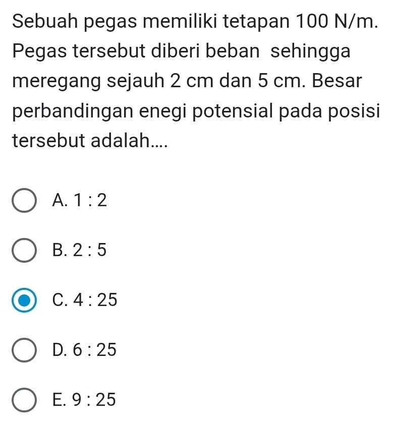 Sebuah pegas memiliki tetapan 100 N/m.
Pegas tersebut diberi beban sehingga
meregang sejauh 2 cm dan 5 cm. Besar
perbandingan enegi potensial pada posisi
tersebut adalah....
A. 1:2
B. 2:5
C. 4:25
D. 6:25
E. 9:25