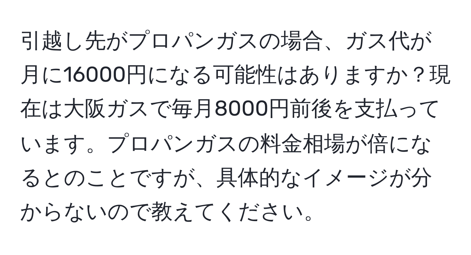 引越し先がプロパンガスの場合、ガス代が月に16000円になる可能性はありますか？現在は大阪ガスで毎月8000円前後を支払っています。プロパンガスの料金相場が倍になるとのことですが、具体的なイメージが分からないので教えてください。