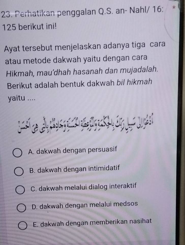 Perhatikan penggalan Q.S. an- Nahl/ 16 : *
125 berikut ini!
Ayat tersebut menjelaskan adanya tiga cara
atau metode dakwah yaitu dengan cara
Hikmah, mau’dhah hasanah dan mujadalah.
Berikut adalah bentuk dakwah bil hikmah
yaitu ....
A. dakwah dengan persuasif
B. dakwah dengan intimidatif
C. dakwah melalui dialog interaktif
D. dakwah dengan melalui medsos
E. dakwah dengan memberikan nasihat