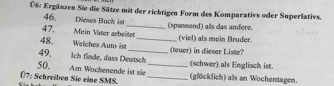 Ü6: Ergänzen Sie die Sätze mit der richtigen Form des Komparativs oder Superlativs. 
46. Dieses Buch ist 
_(spannend) als das andere. 
47. Mein Vater arbeitet 
(viel) als mein Bruder. 
48. Welches Auto ist_ 
_(teuer) in dieser Liste? 
49. Ich finde, dass Deutsch (schwer) als Englisch ist. 
50. Am Wochenende ist sie _(glücklich) als an Wochentagen. 
Ü7: Schreiben Sie eine SMS._