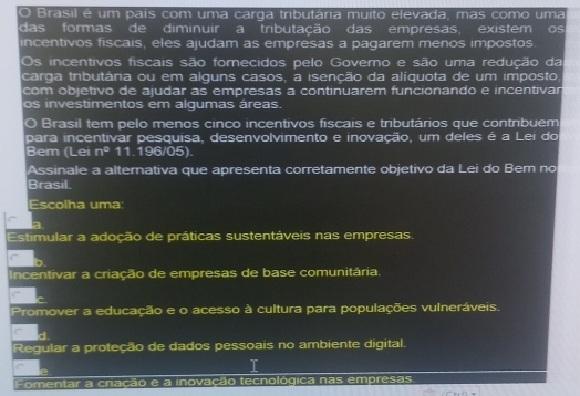 Brasil é um pais com uma carga tributária muito elevada, mas como uma
das formas de diminuir a tributação das empresas, existem Os
incentivos fiscais, eles ajudam as empresas a pagarem menos impostos
Os incentivos fiscais são forecidos pelo Governo e são uma redução da
carga tributâria ou em alguns casos, a isenção da alíquota de um imposto
com objetivo de ajudar as empresas a continuarem funcionando e incentivar
os investimentos em algumas áreas.
O Brasil tem pelo menos cinco incentivos fiscais e tributários que contribuem
para incentivar pesquisa, desenvolvimento e inovação, um deles é a Lei do
Bem (Lei n° 11.196/05).
Assinale a alternativa que apresenta corretamente objetivo da Lei do Bem no
Brasil.
Escolha uma
a
Estimular a adoção de práticas sustentáveis nas empresas.
C
Incentivar a criação de empresas de base comunitária.
Promover a educação e o acesso à cultura para populações vulneráveis.
Regular a proteção de dados pessoais no ambiente digital.
T
Fomentar a criação e a inovação tecnológica nas empresas