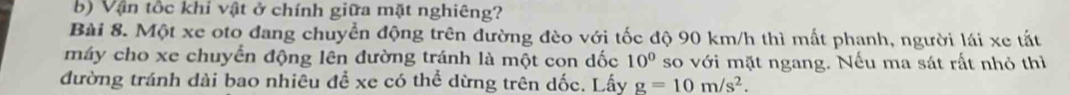 Vận tốc khi vật ở chính giữa mặt nghiêng? 
Bài 8. Một xe oto đang chuyển động trên đường đèo với tốc độ 90 km/h thì mất phanh, người lái xe tất 
máy cho xe chuyển động lên đường tránh là một con dốc 10° so với mặt ngang. Nếu ma sát rất nhỏ thì 
đường tránh dài bao nhiêu để xe có thể dừng trên dốc. Lấy g=10m/s^2.