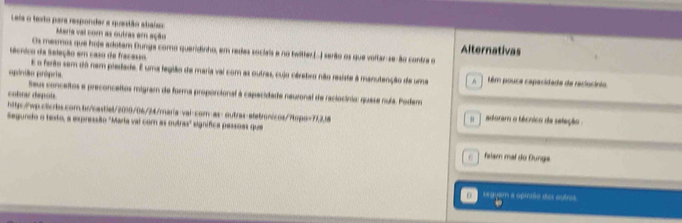 Leis o texto para responder a questão abalso
Maria val com as outras em ação Alternativas
Os mesmos que hoje adotam Bunga como queridinho, em redes socieis e no twitter.(-) serão os que voltar-se-ão contra o
écnico da Seleção em caso de fracaso
opinião própris.
E o farão sem dô nem piedade. E uma fegião de maria vai com as outras, cujo cérebro não resiste à manutenção de uma A têm pousa capacidade de raciocínio.
Seus conceitos e preconceitos migram de forma proporcional à capacidade neuronal de raciocínio: quase nula. Podem
cobrar depois o adoram o técnico da seleção 
http://wp.clicrbs.com.br/castiet/2010/06/24/maria-vai-cor-as: outras-eletronicos/?topo=77,2,18
Segundo o texto, a expressão "Marta val com as outras" signífica pessoas que
C falam mal do Dunga
auem a opinião des outres