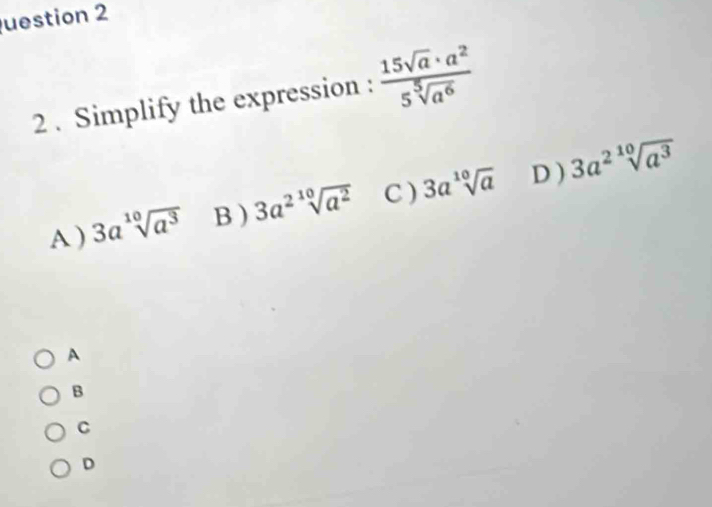 uestion 2
2 . Simplify the expression :  15sqrt(a)· a^2/5sqrt[5](a^6) 
A ) 3asqrt[10](a^3) B 3a^2sqrt[10](a^2) C ) 3asqrt[10](a) D ) 3a^2sqrt[10](a^3)
A
B
C
D