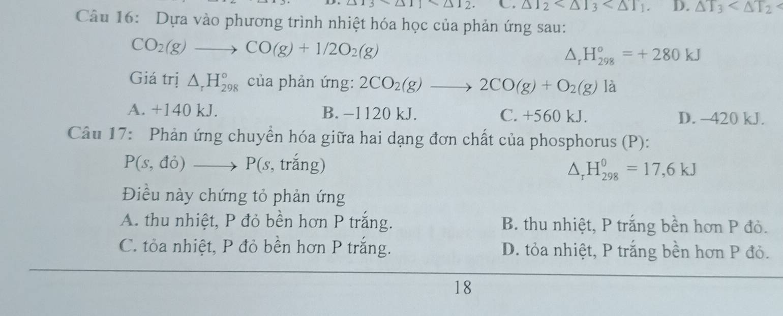 △ 13sim △ 11* △ 12 C. △ I_2 . D. △ T_3
Câu 16: Dựa vào phương trình nhiệt hóa học của phản ứng sau:
CO_2(g)to CO(g)+1/2O_2(g)
△ _rH_(298)°=+280kJ
Giá trị △ _rH_(298)° của phản ứng: 2CO_2(g)to 2CO(g)+O_2(g) là
A. +140 kJ. B. −1120 kJ. C. +560 kJ. D. -420 kJ.
Câu 17: Phản ứng chuyển hóa giữa hai dạng đơn chất của phosphorus (P):
P(s,do)to P(s , trắng)
△ _rH_(298)^0=17,6kJ
Điều này chứng tỏ phản ứng
A. thu nhiệt, P đỏ bền hơn P trắng. B. thu nhiệt, P trắng bền hơn P đỏ.
C. tỏa nhiệt, P đỏ bền hơn P trắng. D. tỏa nhiệt, P trắng bền hơn P đỏ.
18