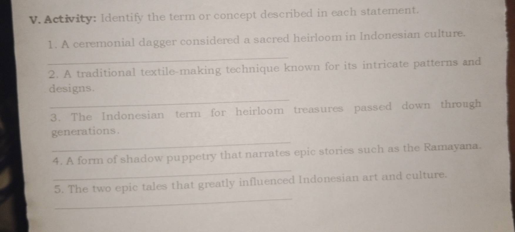 Activity: Identify the term or concept described in each statement. 
1. A ceremonial dagger considered a sacred heirloom in Indonesian culture. 
_ 
2. A traditional textile-making technique known for its intricate patterns and 
_ 
designs. 
3. The Indonesian term for heirloom treasures passed down through 
_ 
generations. 
_ 
4. A form of shadow puppetry that narrates epic stories such as the Ramayana. 
_ 
5. The two epic tales that greatly influenced Indonesian art and culture.