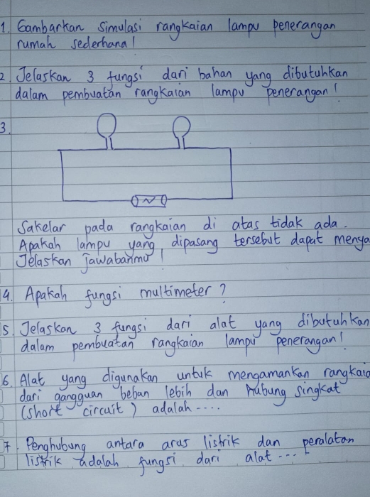 Gambarkan Simulasi rangkaian lampu penerangan 
rumah sederhanal 
2 Jelaskan 3 fungsi dan bahan yang dibutahkan 
dalam pembuatian rangkaian lampv penerangan! 
3. 
Sakelar pada rangkaian di atas tidak ada. 
Apakah lampu yang, dipasang tersebut dapat menya 
Jelaskan Jawabanmu! 
9. Apakiah fungsi multimeter? 
5.Jelaskan 3 fungsi dar alat yang dibutahkan 
dalam pembuatan rangkaian lampu penerangan! 
6. Alat yang digunakan untuk mengamankan rangkai 
dari gangguan beban lebih dan Aubung singkat 
(short circuit) adalah. . . . . 
Penghubung antara aras listrik dan peralatan 
listrik adalah fungsi dar alat