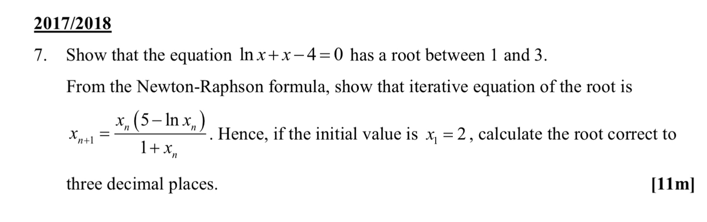 2017/2018
7. Show that the equation ln nx+x-4=0 has a root between 1 and 3.
From the Newton-Raphson formula, show that iterative equation of the root is
x_n+1=frac x_n(5-ln x_n)1+x_n. Hence, if the initial value is x_1=2 , calculate the root correct to
three decimal places. [11m]