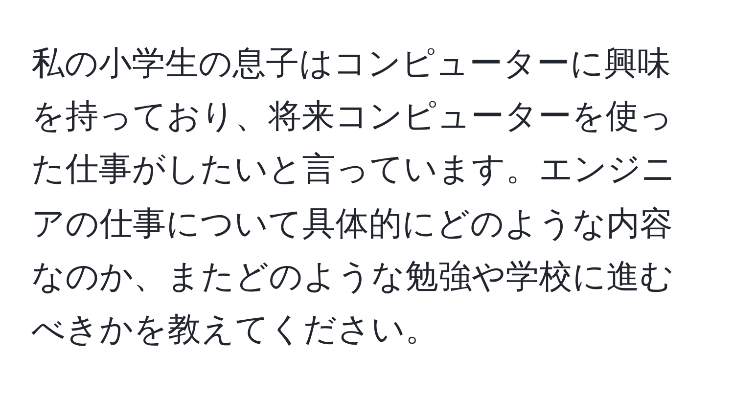 私の小学生の息子はコンピューターに興味を持っており、将来コンピューターを使った仕事がしたいと言っています。エンジニアの仕事について具体的にどのような内容なのか、またどのような勉強や学校に進むべきかを教えてください。