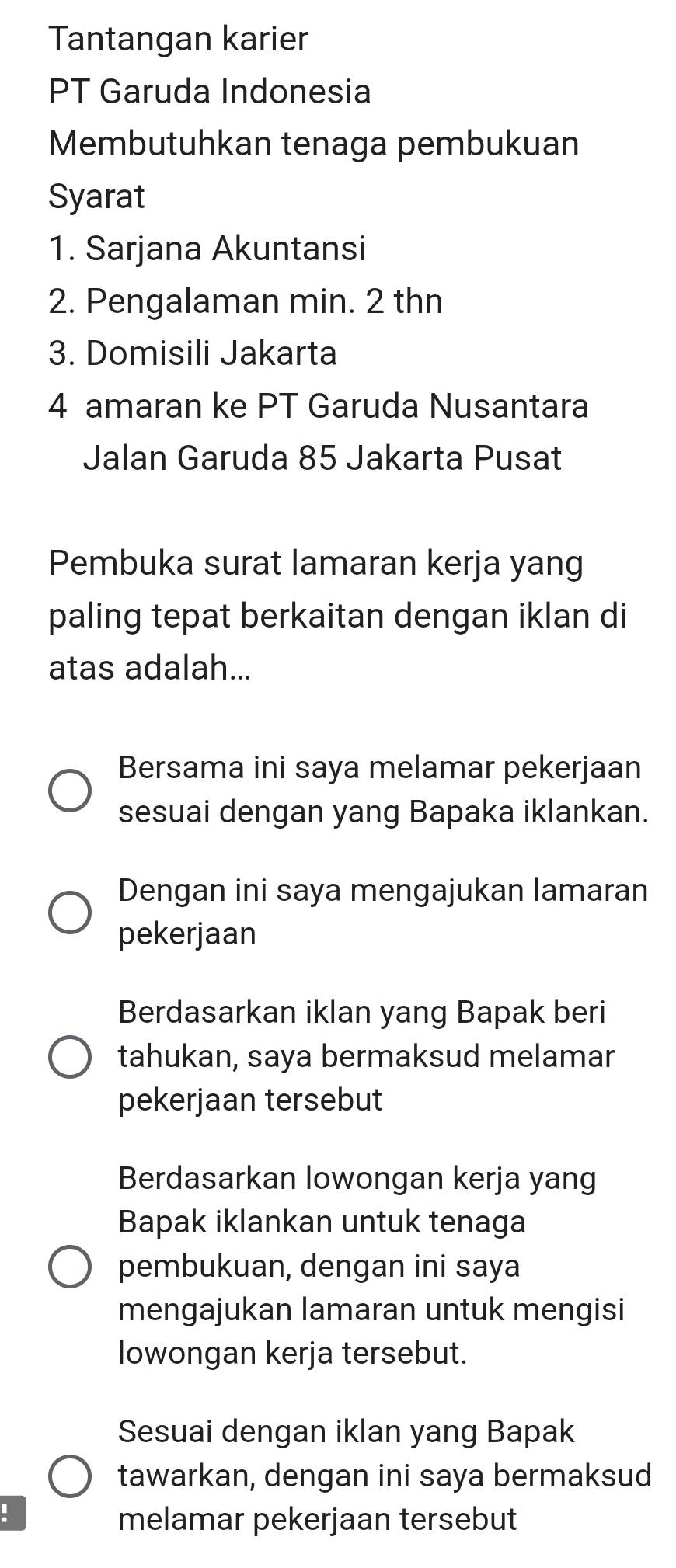 Tantangan karier 
PT Garuda Indonesia 
Membutuhkan tenaga pembukuan 
Syarat 
1. Sarjana Akuntansi 
2. Pengalaman min. 2 thn 
3. Domisili Jakarta 
4 amaran ke PT Garuda Nusantara 
Jalan Garuda 85 Jakarta Pusat 
Pembuka surat lamaran kerja yang 
paling tepat berkaitan dengan iklan di 
atas adalah... 
Bersama ini saya melamar pekerjaan 
sesuai dengan yang Bapaka iklankan. 
Dengan ini saya mengajukan lamaran 
pekerjaan 
Berdasarkan iklan yang Bapak beri 
tahukan, saya bermaksud melamar 
pekerjaan tersebut 
Berdasarkan lowongan kerja yang 
Bapak iklankan untuk tenaga 
pembukuan, dengan ini saya 
mengajukan lamaran untuk mengisi 
lowongan kerja tersebut. 
Sesuai dengan iklan yang Bapak 
tawarkan, dengan ini saya bermaksud 
! 
melamar pekerjaan tersebut