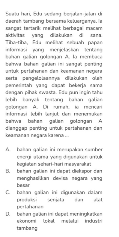 Suatu hari, Edu sedang berjalan-jalan di
daerah tambang bersama keluarganya. Ia
sangat tertarik melihat berbagai macam
aktivitas yang dilakukan di sana.
Tiba-tiba, Edu melihat sebuah papan
informasi yang menjelaskan tentang
bahan galian golongan A. Ia membaca
bahwa bahan galian ini sangat penting
untuk pertahanan dan keamanan negara
serta pengelolaannya dilakukan oleh
pemerintah yang dapat bekerja sama
dengan pihak swasta. Edu pun ingin tahu
lebih banyak tentang bahan galian
golongan A. Di rumah, ia mencari
informasi lebih lanjut dan menemukan
bahwa bahan galian golongan A
dianggap penting untuk pertahanan dan
keamanan negara karena ...
A. bahan galian ini merupakan sumber
energi utama yang digunakan untuk
kegiatan sehari-hari masyarakat
B. bahan galian ini dapat diekspor dan
menghasilkan devisa negara yang
besar
C. bahan galian ini digunakan dalam
produksi senjata dan alat
pertahanan
D. bahan galian ini dapat meningkatkan
ekonomi lokal melalui industri
tambang