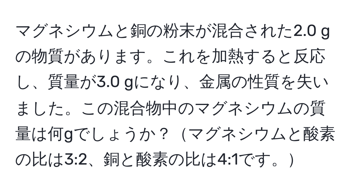 マグネシウムと銅の粉末が混合された2.0 gの物質があります。これを加熱すると反応し、質量が3.0 gになり、金属の性質を失いました。この混合物中のマグネシウムの質量は何gでしょうか？マグネシウムと酸素の比は3:2、銅と酸素の比は4:1です。