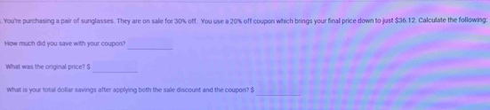 You're purchasing a pair of sunglasses. They are on sale for 30% off. You use a 20% off coupon which brings your final price down to just $36.12. Calculate the following: 
_ 
How much did you save with your coupon? 
_ 
What was the original price? S 
_ 
What is your total dollar savings after applying both the sale discount and the coupon? $