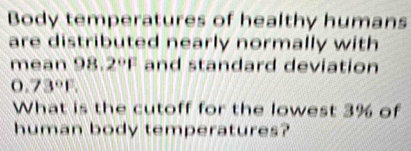 Body temperatures of healthy humans 
are distributed nearly normally with 
mean 98.2ºF and standard deviation
0.73°F. 
What is the cutoff for the lowest 3% of 
human body temperatures?