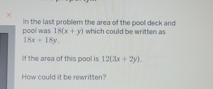 In the last problem the area of the pool deck and
pool was 18(x+y) which could be written as
18x+18y. 
If the area of this pool is 12(3x+2y). 
How could it be rewritten?