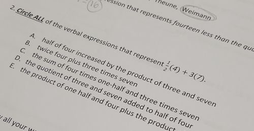 Theune, (Weimann
ession that represents fourteen less than the qu
Circle ALL of the verbal expressions that repre sen  1/2 (4)+3(7).
B. twice four plus three times sevel
half of four increased by the product of three and seve
the sum of four times one-half and three times seve
the quotient of three and seven added to half of fou
the product of one half and four plus the produe
all your