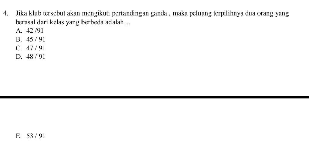 Jika klub tersebut akan mengikuti pertandingan ganda , maka peluang terpilihnya dua orang yang
berasal dari kelas yang berbeda adalah…
A. 42 /91
B. 45 / 91
C. 47 / 91
D. 48 / 91
E. 53 / 91