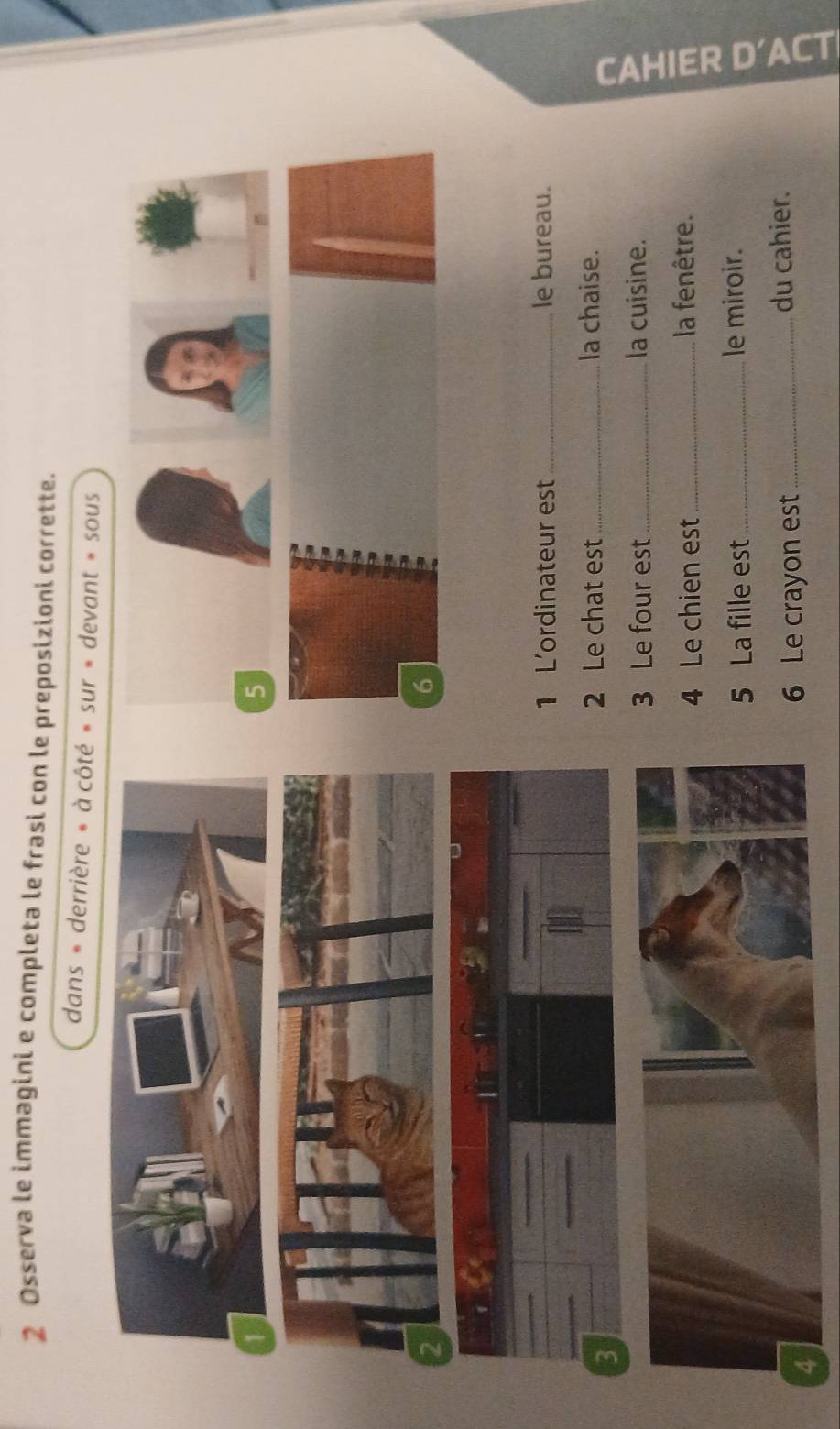 Osserva le immagini e completa le frasi con le preposizioni corrette. 
dans « derrière » à côté » sur » devant » sous 
2 
1 L'ordinateur est_ le bureau. 
3 
2 Le chat est _la chaise. 
3 Le four est _la cuisine. 
4 Le chien est _la fenêtre. 
5 La fille est _le miroir. 
6 Le crayon est_ 
du cahier.