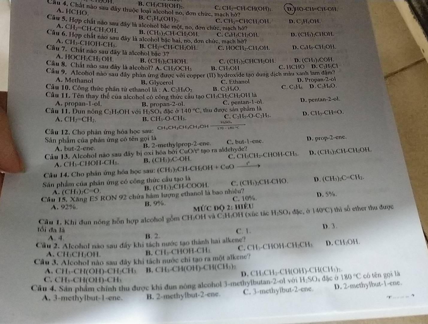B.CH₃CH(OH)₂ C. CH_2=CH-CH(OH)_2 D. HO-CH=CH-OF
Câu 4. Chất nào sau đây thuộc loại aleohol no, dơn chức, mạch hở? C_2H_5OH 1.
A. HCHO. B. C_2H_4(OH)_2.
C. CH_2=CHCH_2OH. D.
Câu 5. Hợp chất nào sau đây là alcohol bậc một, no, đơn chức,
A. CH_2=CH-CH_2OH. B. (CH_3) CH-CH₂OH. C. C_6H_5CH_2O] 1
D. (CH₄)₂CHOH.
Câu 6. Hợp chất nào sau đây là alcohol bậc hai, no, đơn chức, mạch hở?
A. CH_3-CHOH-CH_3. B. CH_2=CH-CH_2OH. C. HOCH_2- CH₂OH D. C_6H_5 -C H OH.
Câu 7. Chất nào sau đây là alcohol bậc 3?
A. HOCH_2CH_2OH. B. (CH_3)_2CHOH.
C. (CH_3) ₂CHCH₂OH. D. (CH_3) COH.
Câu 8. Chất nào sau đây là alcohol? A. CH_3OCH_3 B. CH₃OH C. HCHO D. C_2H_5Cl
Cầu 9. Alcohol nào sau đầy phản ứng được với copper (II) hydroxide tạo dung dịch màu xanh lam đậm?
A. Methanol B. Glycerol C. Ethanol
D. Propan-2-ol
Câu 10. Công thức phân tử ethanol la:A.C_2H_4O_2 B. C_2H_4O.
C. C_2H_6 D. C_2H_6O.
Cầu 11. Tên thay thế của alcohol có công thức cấu tạo CH_3CH_2CH_2OH là
A. propan-1-ol. B. propa n-2· ol. C. pentar n-1-o1. D. pentan- 2-0 1.
Câu 11. Đun nóng C_2H_5OHvoi H_2SO_4 dặc ở 140°C , thu được sản phẩm là
A. CH_2=CH_2, B. CH_3· O-CH_3.
C. C_2H_5-O-C_2H_5.
D. CH_3-CH=O.
Câu 12. Cho phản ứng hóa học sau: CH_3CH_2CH_2CH_2OH  (1650.)/170-180°C 
Sản phẩm của phân ứng có tên gọi là
A. but-2-ene. B. 2-methylprop-2-ene. C. but-1-ene. D. prop-2-ene.
Câu 13. Alcohol nào sau đây bị oxi hóa bởi Cu O/t° tạo ra aldehyde?
A. CH_3-C HOH-CH⊥ B. (CH )₃C-OH. C. CH_3CH_2 -CHOH-CH₃. D. (CH₃)₂CH-CH₂OH.
Câu 14. Cho phân ứng hóa học sau: (CH₃)₂CH-CH₂ I_2OH+CuO_ e^c
Sản phẩm của phản ứng có công thức cấu tạo là Is) _2C=CH_2.
A. (CH_3)_2C=O, COOH C. (CH₃)₂CH-CHO. D.
(CH
B. (CH_3)_2CH
Cầu 15. Xăng ES RON 92 chứa hàm lượng ethanol là bao nhiêu?
A. 92%. B. 9%. C. 10%. D. 5%.
MứC độ 2: hIều
Cầu 1. Khi đun nóng hỗn hợp alcohol gồm CH₃OH và C₂H₃OH (xúc tác H_2SO; đặc, ở 140°C) thì số ether thu được
tổi đa là C. 1.
A. 4. B. 2. D. 3.
Cầu 2. Alcohol nào sau đấy khi tách nước tạo thành hai alkene?
A. CH_3CH_2OH. B. CH_2 CHOH-CH₃ C. CH₃-CHOH CH_2CH_3 D. CH_3OH.
Cầu 3. Alcohol nào sau đây khi tách nước chi tạo ra một alkene?
A. CH_3-CH(OH)-CH_2CH_3 B. CH_3-CH(OH)-CH(CH_3) D. CH_3CH_2- -CH(OH)- CH(CH)
C. CH_3-CH(OH)-CH_3
Cầu 4. Sản phẩm chính thu được khi đun nóng alcohol 3-methylbutan-2-ol với H_2SO 4 đặc ở 180°C có tên gọi là
A. 3-methylbut-1-ene. B. 2-methylbut-2-ene. C. 3-methylbut-2-ene. D. 2-methylbut-1-ene.
、
, ,