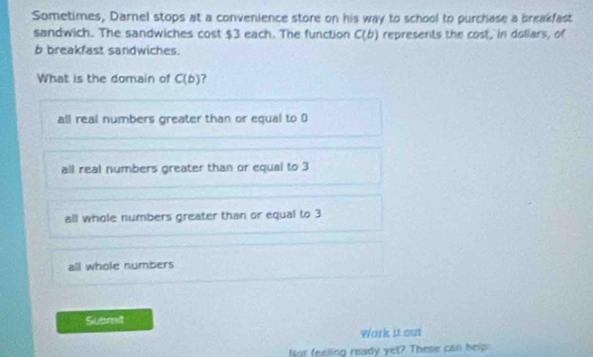 Sometimes, Darnel stops at a convenience store on his way to school to purchase a breakfast
sandwich. The sandwiches cost $3 each. The function C(b) represents the cost, in dollars, of
b breakfast sandwiches.
What is the domain of C(b) ?
all real numbers greater than or equal to D
all real numbers greater than or equal to 3
all whole numbers greater than or equal to 3
all whole numbers
Submet
Work it ous
Not feeling ready yel? These can help: