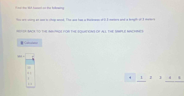 Find the MA based on the following:
You are using an axe to chop wood, The axe has a thickness of 0.3 meters and a length of 3 meters
REFER BACK TO THE IMA PAGE FOR THE EQUATIONS OF ALL THE SIMPLE MACHINES
Calculator
MA=□
10
0.1
3
1 2 3 4 5
3.3