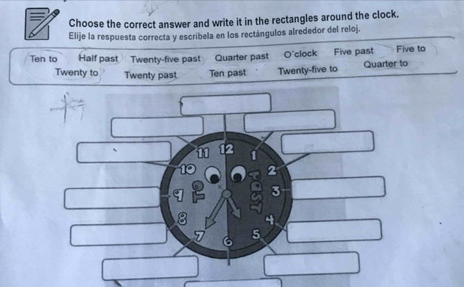 Choose the correct answer and write it in the rectangles around the clock. 
Elije la respuesta correcta y escríbela en los rectángulos alrededor del reloj. 
Ten to Half past Twenty-five past Quarter past O'clock Five past Five to 
Twenty to Twenty past Ten past Twenty-five to Quarter to
3
5