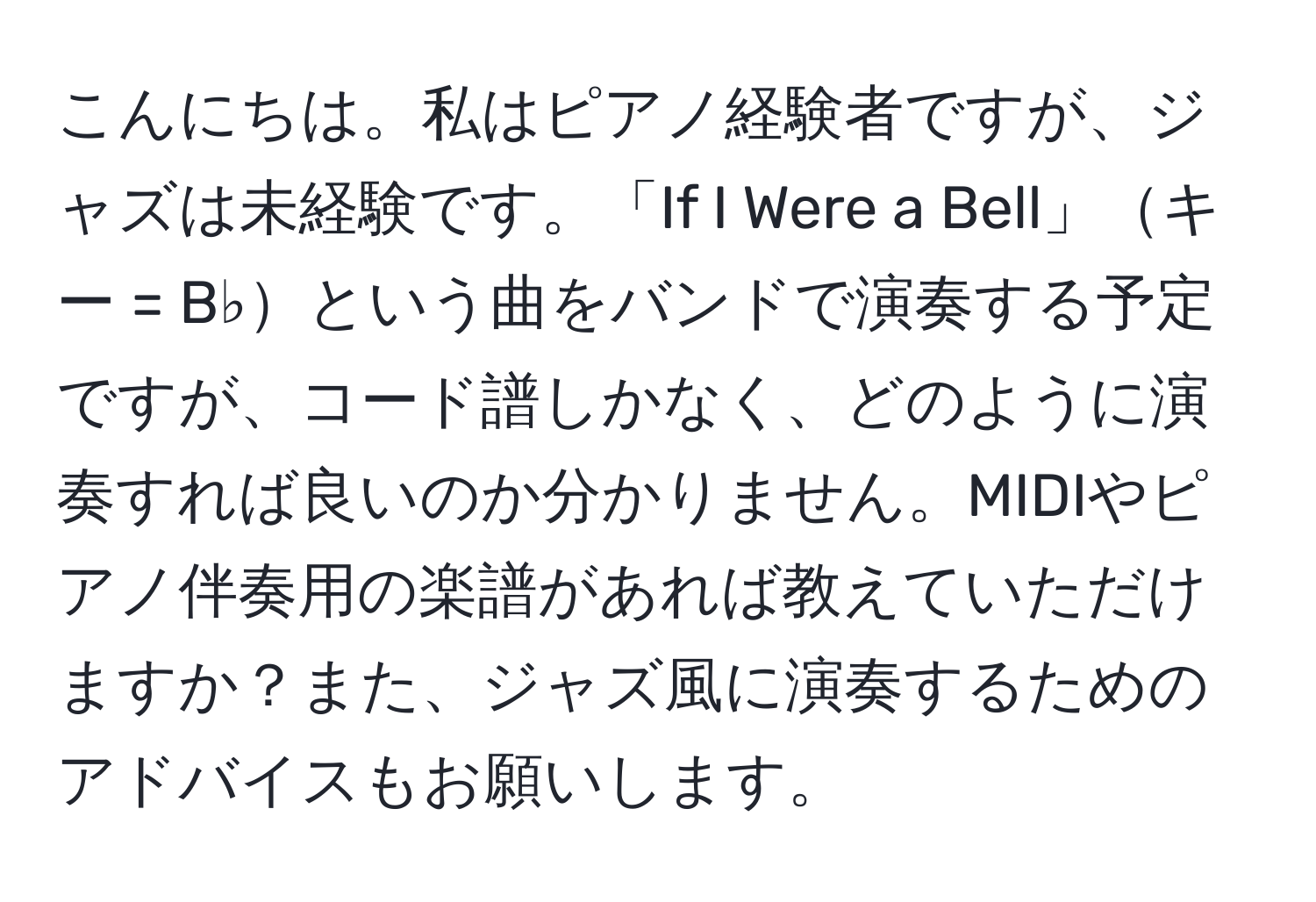 こんにちは。私はピアノ経験者ですが、ジャズは未経験です。「If I Were a Bell」キー = B♭という曲をバンドで演奏する予定ですが、コード譜しかなく、どのように演奏すれば良いのか分かりません。MIDIやピアノ伴奏用の楽譜があれば教えていただけますか？また、ジャズ風に演奏するためのアドバイスもお願いします。