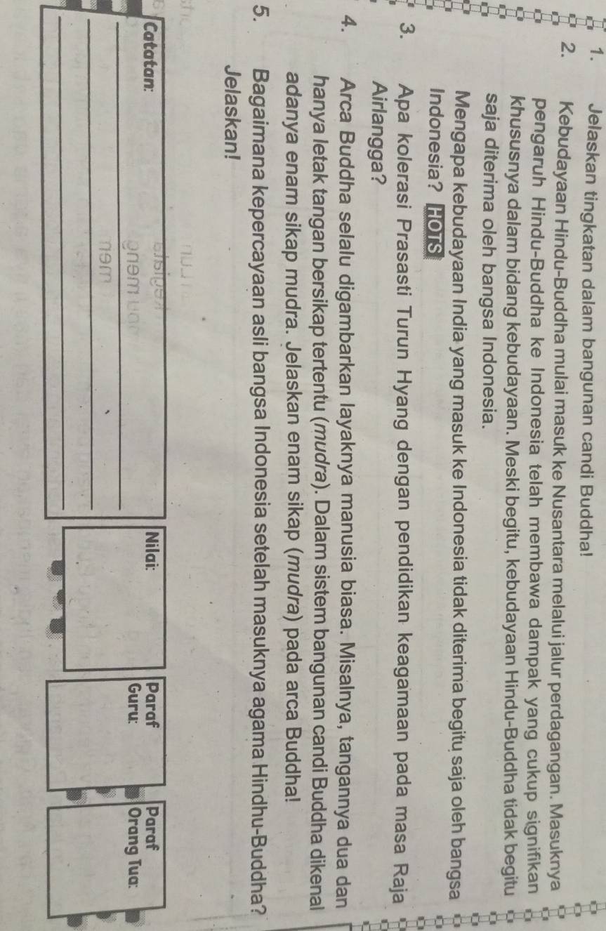 Jelaskan tingkatan dalam bangunan candi Buddha! 
2. Kebudayaan Hindu-Buddha mulai masuk ke Nusantara melalui jalur perdagangan. Masuknya 
pengaruh Hindu-Buddha ke Indonesia telah membawa dampak yang cukup signifikan 
khususnya dalam bidang kebudayaan. Meski begitu, kebudayaan Hindu-Buddha tidak begitu 
saja diterima oleh bangsa Indonesia. 
Mengapa kebudayaan India yang masuk ke Indonesia tidak diterima begitu saja oleh bangsa C 
Indonesia? HOTS 
3. Apa kolerasi Prasasti Turun Hyang dengan pendidikan keagamaan pada masa Raja 
Airlangga? 
4. Arca Buddha selalu digambarkan layaknya manusia biasa. Misalnya, tangannya dua dan 
hanya letak tangan bersikap tertentu (mudra). Dalam sistem bangunan candi Buddha dikenal 
adanya enam sikap mudra. Jelaskan enam sikap (mudra) pada arca Buddha! 
5. , Bagaimana kepercayaan asli bangsa Indonesia setelah masuknya agama Hindhu-Buddha? 
Jelaskan! 
Esige 
Catatan: Nilai: Paraf Paraf 
_ 
gnem uao_ Guru: Orang Tua: 
_ 
_ 
n9m D 
_